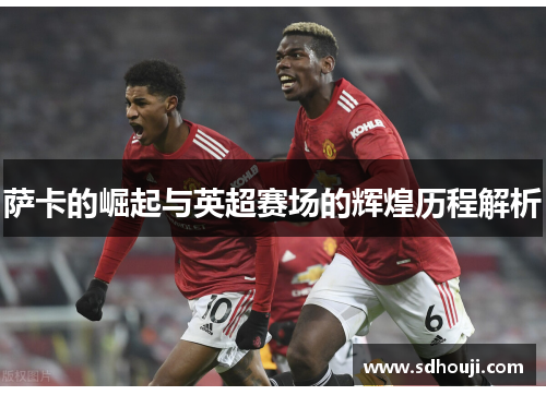 萨卡的崛起与英超赛场的辉煌历程解析