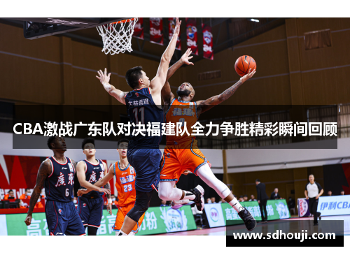 CBA激战广东队对决福建队全力争胜精彩瞬间回顾