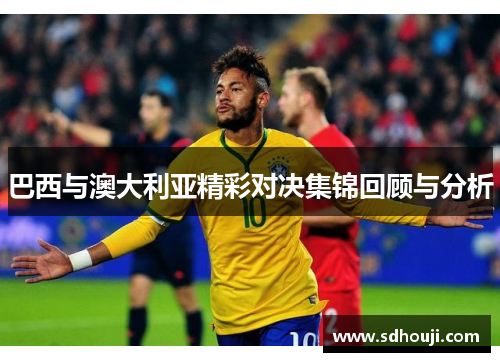 巴西与澳大利亚精彩对决集锦回顾与分析